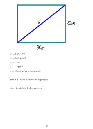 d² = 30² + 20²
d² = 900 + 400
d² = 1300
√d² = √1300
d = 36 metros (apróximadamente)
Dentre Muitos outros exemplos e aplicações
espero ter ajudado de alguma forma
...
12
 