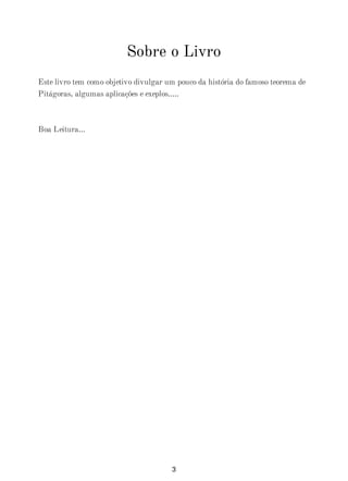 Sobre o Livro
Este livro tem como objetivo divulgar um pouco da história do famoso teorema de
Pitágoras, algumas aplicações e exeplos.....
Boa Leitura...
3
 