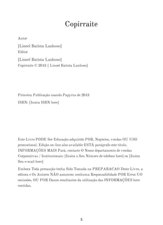 Copirraite
Autor
[Linoel Batista Lanhoso]
Editor
[Linoel Batista Lanhoso]
Copirraite © 2013 [ Linoel Batista Lanhoso]
Primeira Publicação usando Papyrus de 2013
ISBN: [Insira ISBN here]
Este Livro PODE Ser Educação adquirido POR, Negócios, vendas OU USO
promocional. Edição on-line also available ESTÁ parágrafo este título.
INFORMAÇÕES MAIS Pará, contacte O Nosso departamento de vendas
Corporativas / Institucionais: [Insira o Seu Número de telefone here] ou [Insira
Seu e-mail here]
Embora Toda precaução tenha Sido Tomada na PREPARACAO Deste Livro, a
editora e Os Autores NÃO assumem nenhuma Responsabilidade POR Erros UO
omissões, OU POR Danos resultantes da utilização das INFORMAÇÕES here
contidas.
5
 