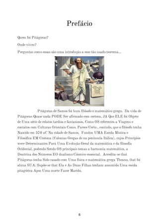 Prefácio
Quem foi Pitágoras?
Onde viveu?
Perguntas como essas são uma introdução a esse tão usado teorema...
Pitágoras de Samos foi hum filósofo e matemático grego. Da vida de
Pitágoras Quase nada PODE Ser afirmado com certeza, JA Que ELE foi Objeto
de Uma série de relatos tardios e fantasiosos, Como OS referentes a Viagens e
contatos com Culturas Orientais Como. Parece Certo , contudo, que o filósofo tenha
Nascido em 570 aC Na cidade de Samos. Fundou UMA Escola Mística e
Filosófica EM Crotona (Colonias Gregas de na península Itálica), cujos Princípios
were Determinantes Pará Uma Evolução Geral da matemática e da filosofia
Ocidental, podendo Sendo OS principais temas a harmonia matemática, a
Doutrina dos Números EO dualismo Cósmico essencial. Acredita-se that
Pitágoras tenha Sido casado com Uma física e matemática grega Theano, that foi
aluna SUA. Supõe-se that Ela e As Duas Filhas tenham assumido Uma escola
pitagórica Apos Uma morte Fazer Marido.
6
 
