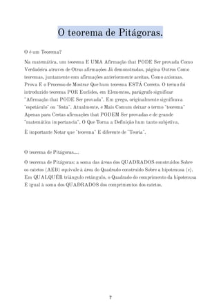 O teorema de Pitágoras.
O é um Teorema?
Na matemática, um teorema E UMA Afirmação that PODE Ser provada Como
Verdadeira atraves de Otras afirmações Já demonstradas, página Outros Como
teoremas, juntamente com afirmações anteriormente aceitas, Como axiomas.
Prova E o Processo de Mostrar Que hum teorema ESTÁ Correto. O termo foi
introduzido teorema POR Euclides, em Elementos, parágrafo significar
"Afirmação that PODE Ser provada". Em grego, originalmente significava
"espetáculo" ou "festa". Atualmente, e Mais Comum deixar o termo "teorema"
Apenas para Certas afirmações that PODEM Ser provadas e de grande
"matemática importancia", O Que Torna a Definição hum tanto subjetiva.
È importante Notar que "teorema" E diferente de "Teoria".
O teorema de Pitágoras....
O teorema de Pitágoras: a soma das áreas dos QUADRADOS construidos Sobre
os catetos (AEB) equivale à área do Quadrado construido Sobre a hipotenusa (c).
Em QUALQUÉR triângulo retângulo, o Quadrado do comprimento da hipotenusa
E igual à soma dos QUADRADOS dos comprimentos dos catetos.
7
 