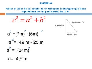 EJEMPLO
hallar el valor de un cateto de un triangulo rectángulo que tiene
hipotenusa de 7m y un cateto de 5 m
Cateto 5m
Cateto (a)
Hipotenusa 7m
a =(7m) - (5m)
a = 49 m - 25 m
2 2 2
c a b= +
a = (24m)
a= 4,9 m
 