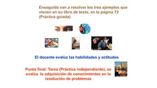 Enseguida van a resolver los tres ejemplos que
vienen en su libro de texto, en la página 72
(Práctica guiada)
El docente evalúa las habilidades y actitudes
Punto final: Tarea (Práctica independiente), se
evalúa la adquisición de conocimientos en la
resolución de problemas
 