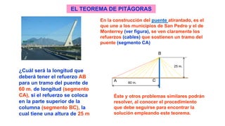 En la construcción del puente atirantado, es el
que une a los municipios de San Pedro y el de
Monterrey (ver figura), se ven claramente los
refuerzos (cables) que sostienen un tramo del
puente (segmento CA)
¿Cuál será la longitud que
deberá tener el refuerzo AB
para un tramo del puente de
60 m. de longitud (segmento
CA), si el refuerzo se coloca
en la parte superior de la
columna (segmento BC), la
cual tiene una altura de 25 m
EL TEOREMA DE PITÁGORAS
B
A C60 m.
25 m.
Éste y otros problemas similares podrán
resolver, al conocer el procedimiento
que debe seguirse para encontrar la
solución empleando este teorema.
 