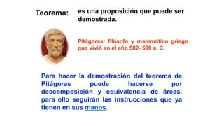 Teorema:
Pitágoras: filósofo y matemático griego
que vivió en el año 582- 500 a. C.
Para hacer la demostración del teorema de
Pitágoras puede hacerse por
descomposición y equivalencia de áreas,
para ello seguirán las instrucciones que ya
tienen en sus manos.
es una proposición que puede ser
demostrada.
 