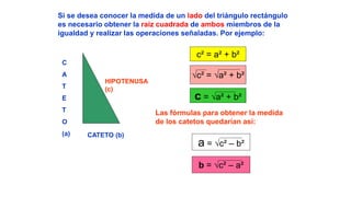 c² = a² + b²
√c² = √a² + b²
c = √a² + b²
a = √c² – b²
b = √c² – a²
C
A
T
E
T
O
(a) CATETO (b)
HIPOTENUSA
(c)
Si se desea conocer la medida de un lado del triángulo rectángulo
es necesario obtener la raíz cuadrada de ambos miembros de la
igualdad y realizar las operaciones señaladas. Por ejemplo:
Las fórmulas para obtener la medida
de los catetos quedarían así:
 