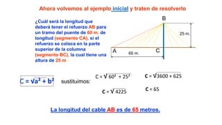 Ahora volvemos al ejemplo inicial y traten de resolverlo
¿Cuál será la longitud que
deberá tener el refuerzo AB para
un tramo del puente de 60 m. de
longitud (segmento CA), si el
refuerzo se coloca en la parte
superior de la columna
(segmento BC), la cual tiene una
altura de 25 m
B
A C60 m.
25 m.
C = √a² + b² sustituimos:
C = √ 60² + 25² C = √3600 + 625
C = √ 4225 C = 65
La longitud del cable AB es de 65 metros.
 