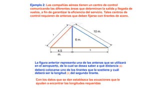 Ejemplo 2: Las compañías aéreas tienen un centro de control
comunicando las diferentes áreas que determinan la salida y llegada de
vuelos, a fin de garantizar la eficiencia del servicio. Tales centros de
control requieren de antenas que deben fijarse con tirantes de acero.
10 m.
4.5
m.
X
6 m.
Y
La figura anterior representa una de las antenas que se utilizará
en el aeropuerto, de la cual se desea saber a qué distancia (X)
deberá colocarse uno de los tirantes que la sostiene y cuál
deberá ser la longitud (Y) del segundo tirante.
Con los datos que se dan establezca las ecuaciones que le
ayuden a encontrar las longitudes requeridas
 