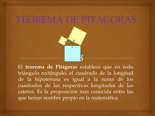 El teorema de Pitágoras establece que en todo
triángulo rectángulo, el cuadrado de la longitud
de la hipotenusa es igual a la suma de los
cuadrados de las respectivas longitudes de los
catetos. Es la proposición más conocida entre las
que tienen nombre propio en la matemática.
 