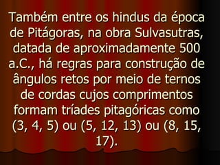 Também entre os hindus da época de Pitágoras, na obra Sulvasutras, datada de aproximadamente 500 a.C., há regras para construção de ângulos retos por meio de ternos de cordas cujos comprimentos formam tríades pitagóricas como (3, 4, 5) ou (5, 12, 13) ou (8, 15, 17). 