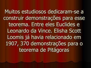 Muitos estudiosos dedicaram-se a construir demonstrações para esse teorema. Entre eles Euclides e Leonardo da Vince. Elisha Scott Loomis já havia relacionado em 1907, 370 demonstrações para o teorema de Pitágoras 