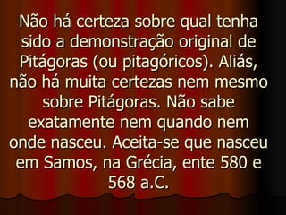 Não há certeza sobre qual tenha sido a demonstração original de Pitágoras (ou pitagóricos). Aliás, não há muita certezas nem mesmo sobre Pitágoras. Não sabe exatamente nem quando nem onde nasceu. Aceita-se que nasceu em Samos, na Grécia, ente 580 e 568 a.C. 