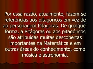 Por essa razão, atualmente, fazem-se referências aos pitagóricos em vez de ao personagem Pitágoras. De qualquer forma, a Pitágoras ou aos pitagóricos são atribuidas muitas descobertas importantes na Matemática e em outras áreas do conhecimento, como música e astronomia. 