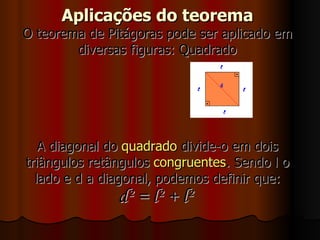 Aplicações do teorema O teorema de Pitágoras pode ser aplicado em diversas figuras: Quadrado A diagonal do  quadrado  divide-o em dois triângulos retângulos  congruentes . Sendo l o lado e d a diagonal, podemos definir que: d² = l² + l²   