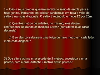 2  – João e seus colegas queriam enfeitar o salão da escola para a festa junina. Pensaram em colocar bandeirolas em toda a volta do salão e nas suas diagonais. O salão é retângulo e mede 12 por 20m.   a) Quantos metros de enfeites, no mínimo, eles devem confeccionar utilizando as medidas justas? (considerar duas casas decimais)   b) E se eles considerarem uma folga de meio metro em cada lado e em cada diagonal? 3) Que altura atinge uma escada de 3 metros, encostada a uma parede, com a base distante 2 metros dessa parede? 
