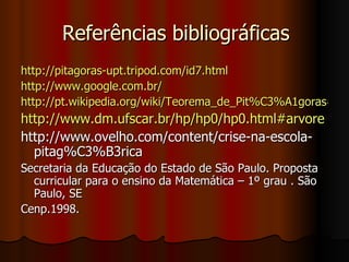 Referências bibliográficas http://pitagoras-upt.tripod.com/id7.html http://www.google.com.br/ http://pt.wikipedia.org/wiki/Teorema_de_Pit%C3%A1goras#Aplica.C3.A7.C3.B5es_do_teorema http://www.dm.ufscar.br/hp/hp0/hp0.html#arvore   http://www.ovelho.com/content/crise-na-escola-pitag%C3%B3rica Secretaria da Educação do Estado de São Paulo. Proposta curricular para o ensino da Matemática – 1º grau . São Paulo, SE Cenp.1998. 