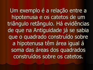 Um exemplo é a relação entre a hipotenusa e os catetos de um triângulo retângulo. Há evidências de que na Antiguidade já se sabia que o quadrado construído sobre a hipotenusa têm área igual á soma das áreas dos quadrados construídos sobre os catetos. 