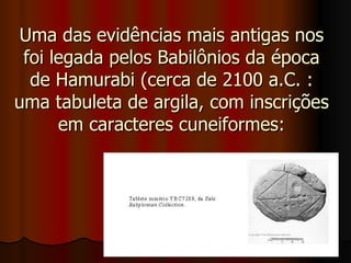 Uma das evidências mais antigas nos foi legada pelos Babilônios da época de Hamurabi (cerca de 2100 a.C. : uma tabuleta de argila, com inscrições em caracteres cuneiformes: 