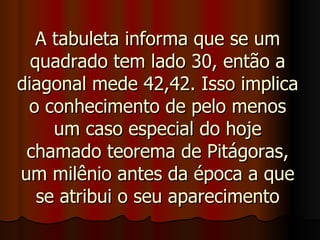 A tabuleta informa que se um quadrado tem lado 30, então a diagonal mede 42,42. Isso implica o conhecimento de pelo menos um caso especial do hoje chamado teorema de Pitágoras, um milênio antes da época a que se atribui o seu aparecimento 
