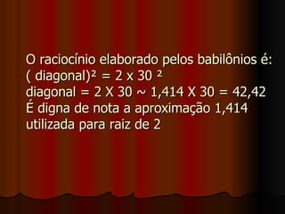 O raciocínio elaborado pelos babilônios é: ( diagonal)² = 2 x 30 ² diagonal = 2 X 30 ~ 1,414 X 30 = 42,42 É digna de nota a aproximação 1,414 utilizada para raiz de 2 