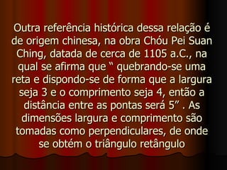 Outra referência histórica dessa relação é de origem chinesa, na obra Chóu Pei Suan Ching, datada de cerca de 1105 a.C., na qual se afirma que “ quebrando-se uma reta e dispondo-se de forma que a largura seja 3 e o comprimento seja 4, então a distância entre as pontas será 5” . As dimensões largura e comprimento são tomadas como perpendiculares, de onde se obtém o triângulo retângulo 