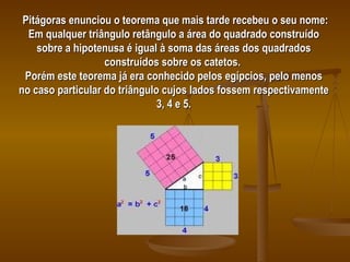 Pitágoras enunciou o teorema que mais tarde recebeu o seu nome: Em qualquer triângulo retângulo a área do quadrado construído sobre a hipotenusa é igual à soma das áreas dos quadrados construídos sobre os catetos.  Porém este teorema já era conhecido pelos egípcios, pelo menos no caso particular do triângulo cujos lados fossem respectivamente 3, 4 e 5. 