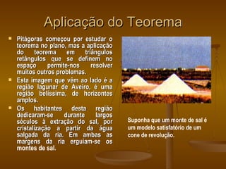 Aplicação do Teorema Pitágoras começou por estudar o teorema no plano, mas a aplicação do teorema em triângulos retângulos que se definem no espaço permite-nos resolver muitos outros problemas. Esta imagem que vêm ao lado é a região lagunar de Aveiro, é uma região belíssima, de horizontes amplos. Os habitantes desta região dedicaram-se durante largos séculos à extração do sal, por cristalização a partir da água salgada da ria. Em ambas as margens da ria erguiam-se os  montes de sal . Suponha que um monte de sal é um modelo satisfatório de um cone de revolução. 