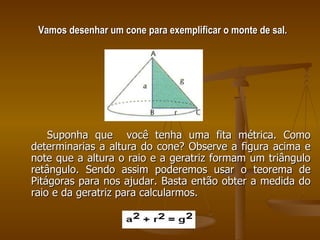 Vamos desenhar um cone para exemplificar o monte de sal. Suponha que  você tenha uma fita métrica. Como determinarias a altura do cone? Observe a figura acima e note que a altura o raio e a geratriz formam um triângulo retângulo. Sendo assim poderemos usar o teorema de Pitágoras para nos ajudar. Basta então obter a medida do raio e da geratriz para calcularmos. 