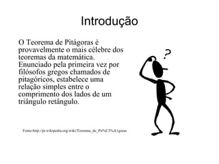 Introdução O Teorema de Pitágoras é provavelmente o mais célebre dos teoremas da matemática. Enunciado pela primeira vez por filósofos gregos chamados de pitagóricos, estabelece uma relação simples entre o comprimento dos lados de um triângulo retângulo. Fonte:http://pt.wikipedia.org/wiki/Teorema_de_Pit%C3%A1goras 