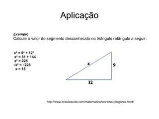 Aplicação Exemplo  Calcule o valor do segmento desconhecido no triângulo retângulo a seguir.  x² = 9² + 12²   x² = 81 + 144   x² = 225  √x² = √225    x = 15  http://www.brasilescola.com/matematica/teorema-pitagoras.htm# 