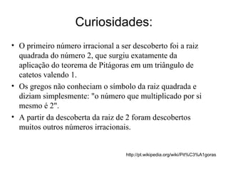 Curiosidades: O primeiro número irracional a ser descoberto foi a raiz quadrada do número 2, que surgiu exatamente da aplicação do teorema de Pitágoras em um triângulo de catetos valendo 1. Os gregos não conheciam o símbolo da raiz quadrada e diziam simplesmente: "o número que multiplicado por si mesmo é 2". A partir da descoberta da raiz de 2 foram descobertos muitos outros números irracionais. http://pt.wikipedia.org/wiki/Pit%C3%A1goras 