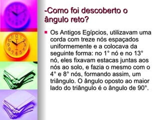 -Como foi descoberto o ângulo reto? Os Antigos Egípcios, utilizavam uma corda com treze nós espaçados uniformemente e a colocava da seguinte forma: no 1° nó e no 13° nó, eles fixavam estacas juntas aos nós ao solo, e fazia o mesmo com o 4° e 8° nós, formando assim, um triângulo. O ângulo oposto ao maior lado do triângulo é o ângulo de 90°. 
