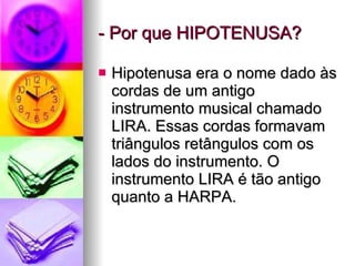 - Por que HIPOTENUSA? Hipotenusa era o nome dado às cordas de um antigo instrumento musical chamado LIRA. Essas cordas formavam triângulos retângulos com os lados do instrumento. O instrumento LIRA é tão antigo quanto a HARPA. 