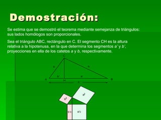 Demostración: Se estima que se demostró el teorema mediante semejanza de triángulos: sus lados homólogos son proporcionales. Sea el triángulo ABC, rectángulo en C. El segmento CH es la altura relativa a la hipotenusa, en la que determina los segmentos a’ y b’ , proyecciones en ella de los catetos a y b , respectivamente.