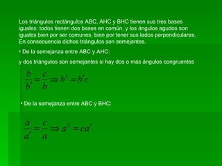 Los triángulos rectángulos ABC, AHC y BHC tienen sus tres bases iguales: todos tienen dos bases en común, y los ángulos agudos son iguales bien por ser comunes, bien por tener sus lados perpendiculares. En consecuencia dichos triángulos son semejantes. De la semejanza entre ABC y AHC: y dos triángulos son semejantes si hay dos o más ángulos congruentes De la semejanza entre ABC y BHC:
