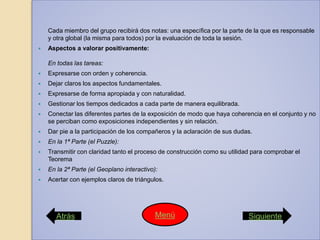 Cada miembro del grupo recibirá dos notas: una específica por la parte de la que es responsable
y otra global (la misma para todos) por la evaluación de toda la sesión.
 Aspectos a valorar positivamente:
En todas las tareas:
 Expresarse con orden y coherencia.
 Dejar claros los aspectos fundamentales.
 Expresarse de forma apropiada y con naturalidad.
 Gestionar los tiempos dedicados a cada parte de manera equilibrada.
 Conectar las diferentes partes de la exposición de modo que haya coherencia en el conjunto y no
se perciban como exposiciones independientes y sin relación.
 Dar pie a la participación de los compañeros y la aclaración de sus dudas.
 En la 1ª Parte (el Puzzle):
 Transmitir con claridad tanto el proceso de construcción como su utilidad para comprobar el
Teorema
 En la 2ª Parte (el Geoplano interactivo):
 Acertar con ejemplos claros de triángulos.
Atrás SiguienteMenú
 