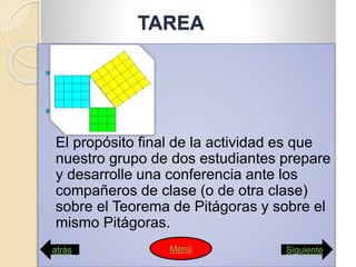 TAREA


El propósito final de la actividad es que
nuestro grupo de dos estudiantes prepare
y desarrolle una conferencia ante los
compañeros de clase (o de otra clase)
sobre el Teorema de Pitágoras y sobre el
mismo Pitágoras.
atrás SiguienteMenú
 