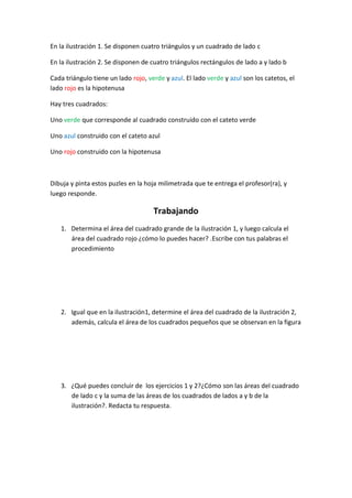 En la ilustración 1. Se disponen cuatro triángulos y un cuadrado de lado c

En la ilustración 2. Se disponen de cuatro triángulos rectángulos de lado a y lado b

Cada triángulo tiene un lado rojo, verde y azul. El lado verde y azul son los catetos, el
lado rojo es la hipotenusa

Hay tres cuadrados:

Uno verde que corresponde al cuadrado construido con el cateto verde

Uno azul construido con el cateto azul

Uno rojo construido con la hipotenusa



Dibuja y pinta estos puzles en la hoja milimetrada que te entrega el profesor(ra), y
luego responde.

                                     Trabajando
   1. Determina el área del cuadrado grande de la ilustración 1, y luego calcula el
      área del cuadrado rojo ¿cómo lo puedes hacer? .Escribe con tus palabras el
      procedimiento




   2. Igual que en la ilustración1, determine el área del cuadrado de la ilustración 2,
      además, calcula el área de los cuadrados pequeños que se observan en la figura




   3. ¿Qué puedes concluir de los ejercicios 1 y 2?¿Cómo son las áreas del cuadrado
      de lado c y la suma de las áreas de los cuadrados de lados a y b de la
      ilustración?. Redacta tu respuesta.
 