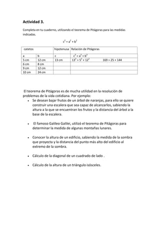 Actividad 3.
Completa en tu cuaderno, utilizando el teorema de Pitágoras para las medidas
indicadas.

                               c2 = a2 + b2

catetos                hipotenusa Relación de Pitágoras

a          b           c               c2 = a2 + b2
5 cm       12 cm       13 cm          132 = 52 + 122       169 = 25 + 144
6 cm       8 cm
9 cm       12 cm
10 cm      24 cm




El teorema de Pitágoras es de mucha utilidad en la resolución de
problemas de la vida cotidiana. Por ejemplo:
    Se desean bajar frutos de un árbol de naranjas, para ello se quiere
      construir una escalera que sea capaz de alcanzarlos, sabiendo la
      altura a la que se encuentran los frutos y la distancia del árbol a la
      base de la escalera.

       El famoso Galileo Galilei, utilizó el teorema de Pitágoras para
        determinar la medida de algunas montañas lunares.

       Conocer la altura de un edificio, sabiendo la medida de la sombra
        que proyecta y la distancia del punto más alto del edificio al
        extremo de la sombra.

       Cálculo de la diagonal de un cuadrado de lado .

       Cálculo de la altura de un triángulo isósceles.
 