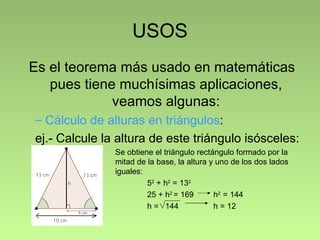 USOS
Es el teorema más usado en matemáticas
   pues tiene muchísimas aplicaciones,
             veamos algunas:
– Cálculo de alturas en triángulos:
ej.- Calcule la altura de este triángulo isósceles:
               Se obtiene el triángulo rectángulo formado por la
               mitad de la base, la altura y uno de los dos lados
               iguales:
                        52 + h2 = 132
                        25 + h2 = 169       h2 = 144
                        h = 144             h = 12
 