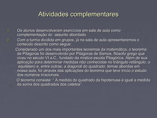 Atividades complementares

1)    Os alunos desenvolveram exercícios em sala de aula como
      complementação do assunto abordado.
2)    Com a turma dividida em grupos, já na sala de aula apresentaremos o
      conteúdo descrito como segue:
     Considerado um dos mais importantes teoremas da matemática, o teorema
      de Pitágoras foi desenvolvido por Pitágoras de Samos, filósofo grego que
      viveu no século VI a.C., fundado da mística escola Pitagórica. Além de sua
      aplicação para determinar medidas não conhecidas no triângulo retângulo, o
       equilátero e, entre outras, a diagonal do quadrado, temas abordas em
      nossa aula, foi através das aplicações do teorema que teve início o estudo
      dos números irracionais.
     O teorema consiste: “ A medida do quadrado da hipotenusa é igual a medida
      da soma dos quadrados dos catetos”.
 