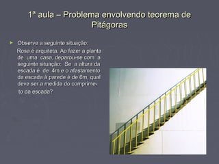 1ª aula – Problema envolvendo teorema de
                         Pitágoras
►   Observe a seguinte situação:
    Rosa é arquiteta. Ao fazer a planta
    de uma casa, deparou-se com a
    seguinte situação: Se a altura da
    escada é de 4m e o afastamento
    da escada à parede é de 6m, qual
    deve ser a medida do comprime-
    to da escada?
 