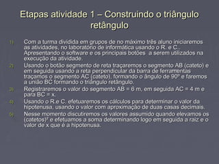 Etapas atividade 1 – Construindo o triângulo
                      retângulo
1)   Com a turma dividida em grupos de no máximo três aluno iniciaremos
     as atividades, no laboratório de informática usando o R. e C..
     Apresentando o software e os principais botões a serem utilizados na
     execução da atividade.
2)   Usando o botão segmento de reta traçaremos o segmento AB (cateto) e
     em seguida usando a reta perpendicular da barra de ferramentas
     traçamos o segmento AC (cateto), formando o ângulo de 90º e faremos
     a união BC formando o triângulo retângulo.
3)   Registraremos o valor do segmento AB = 6 m, em seguida AC = 4 m e
     para BC = x.
4)   Usando o R.e C. efetuaremos os cálculos para determinar o valor da
     hipotenusa, usando o valor com aproximação de duas casas decimais.
5)   Nesse momento discutiremos os valores assumido quando elevamos os
     (catetos)² e efetuamos a soma determinando logo em seguida a raiz e o
     valor de x que é a hipotenusa.
 