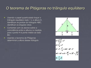 O teorema de Pitágoras no triângulo equilátero

► Usando o papel quadriculado traçar o
  triângulo equilátero lado = L e altura H.
  Identificar os pontos do triângulo ABC,
  identificar os ângulos retos.
► Comentar com os alunos sobre a
  coincidência entre a altura e a medida,
  pois o ponto H é ponto médio do lado
  BC.
► Usando o teorema de Pitágoras
  determinar a altura desse triângulo.
 