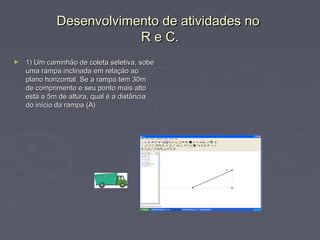 Desenvolvimento de atividades no
                         R e C.
►   1) Um caminhão de coleta seletiva, sobe
    uma rampa inclinada em relação ao
    plano horizontal. Se a rampa tem 30m
    de comprimento e seu ponto mais alto
    está a 5m de altura, qual é a distância
    do início da rampa (A)
 