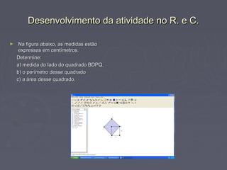 Desenvolvimento da atividade no R. e C.

►    Na figura abaixo, as medidas estão
     expressas em centímetros.
    Determine:
    a) medida do lado do quadrado BDPQ.
    b) o perímetro desse quadrado
    c) a área desse quadrado.
 