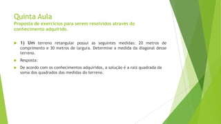 Quinta Aula
Proposta de exercícios para serem resolvidos através do
conhecimento adquirido.


1) Um terreno retangular possui as seguintes medidas: 20 metros de
comprimento e 30 metros de largura. Determine a medida da diagonal desse
terreno.



Resposta:



De acordo com os conhecimentos adquiridos, a solução é a raiz quadrada da
soma dos quadrados das medidas do terreno.

 