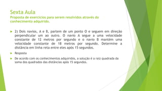 Sexta Aula
Proposta de exercícios para serem resolvidos através do
conhecimento adquirido.


2) Dois navios, A e B, partem de um ponto O e seguem em direção
perpendicular um ao outro. O navio A segue a uma velocidade
constante de 12 metros por segundo e o navio B mantém uma
velocidade constante de 18 metros por segundo. Determine a
distância em linha reta entre eles após 15 segundos.



Resposta



De acordo com os conhecimentos adquiridos, a solução é a raiz quadrada da
soma dos quadrados das distâncias após 15 segundos.

 