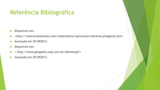 Referência Bibliográfica


Disponível em:



<http://www.brasilescola.com/matematica/aplicacoes-teorema-pitagoras.htm>



Acessado em 29/092013.



Disponível em:



< http://www.geogebra.org/cms/en/download/>



Acessado em 29/092013.

 