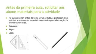 Antes da primeira aula, solicitar aos
alunos materiais para a atividade


Na aula anterior, antes do tema ser abordado, o professor deve
solicitar aos alunos os materiais necessários para elaboração da
primeira atividade.



Esquadro



Régua



Lápis

 